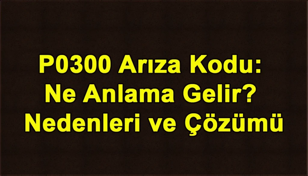 P0300 Arıza Kodu Ne Anlama Gelir? Nedenleri ve Çözümleri P0300 Arıza Kodu